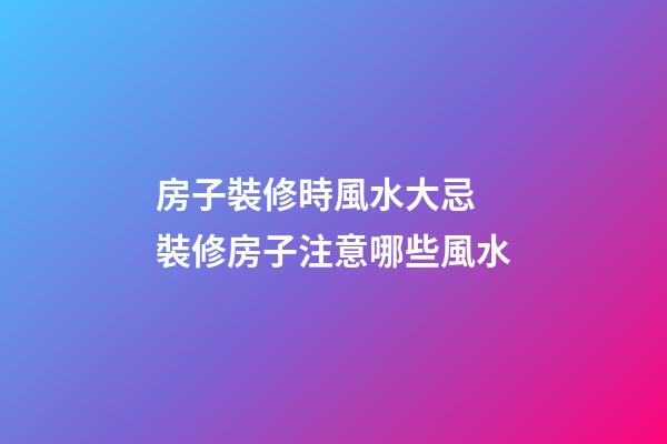 房子裝修時風水大忌 裝修房子注意哪些風水